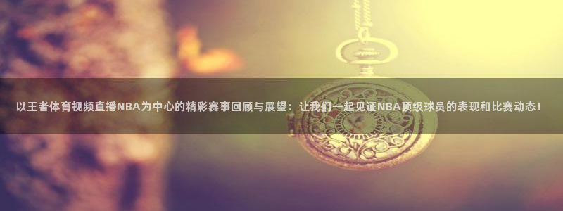 以王者体育视频直播NBA为中心的精彩赛事回顾与展望：让我们一起见证NBA顶级球员的表现和比赛动态！