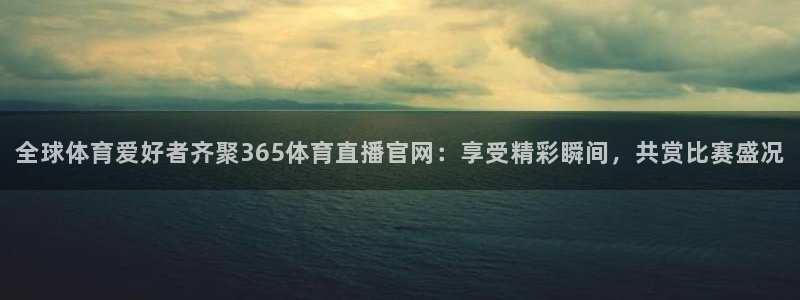 全球体育爱好者齐聚365体育直播官网：享受精彩瞬间，共赏比赛盛况