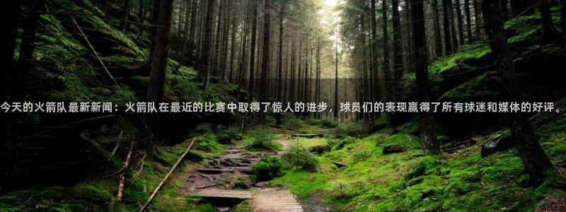今天的火箭队最新新闻：火箭队在最近的比赛中取得了惊人的进步，球员们的表现赢得了所有球迷和媒体的好评。