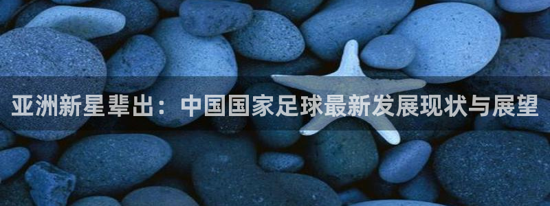 亚洲新星辈出：中国国家足球最新发展现状与展望