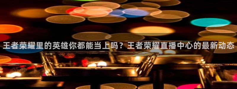 王者荣耀里的英雄你都能当上吗？王者荣耀直播中心的最新动态